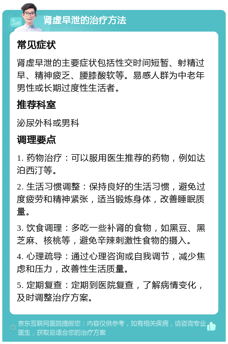 肾虚早泄的治疗方法 常见症状 肾虚早泄的主要症状包括性交时间短暂、射精过早、精神疲乏、腰膝酸软等。易感人群为中老年男性或长期过度性生活者。 推荐科室 泌尿外科或男科 调理要点 1. 药物治疗：可以服用医生推荐的药物，例如达泊西汀等。 2. 生活习惯调整：保持良好的生活习惯，避免过度疲劳和精神紧张，适当锻炼身体，改善睡眠质量。 3. 饮食调理：多吃一些补肾的食物，如黑豆、黑芝麻、核桃等，避免辛辣刺激性食物的摄入。 4. 心理疏导：通过心理咨询或自我调节，减少焦虑和压力，改善性生活质量。 5. 定期复查：定期到医院复查，了解病情变化，及时调整治疗方案。