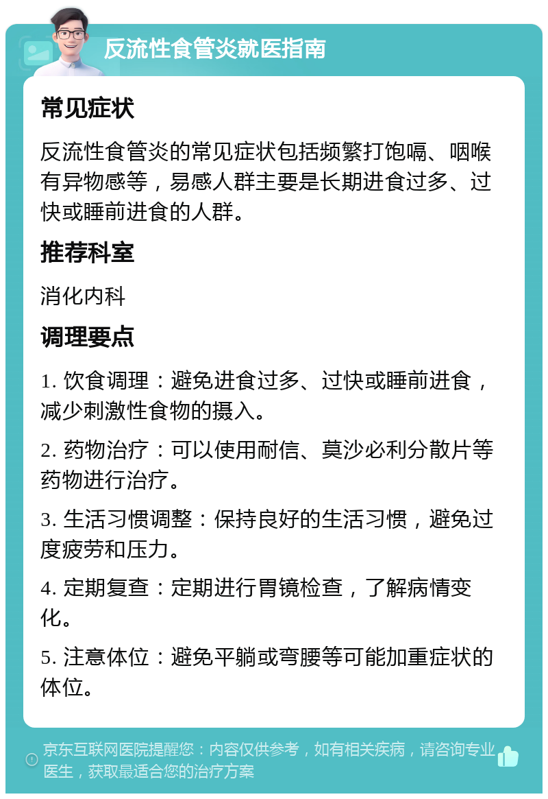 反流性食管炎就医指南 常见症状 反流性食管炎的常见症状包括频繁打饱嗝、咽喉有异物感等，易感人群主要是长期进食过多、过快或睡前进食的人群。 推荐科室 消化内科 调理要点 1. 饮食调理：避免进食过多、过快或睡前进食，减少刺激性食物的摄入。 2. 药物治疗：可以使用耐信、莫沙必利分散片等药物进行治疗。 3. 生活习惯调整：保持良好的生活习惯，避免过度疲劳和压力。 4. 定期复查：定期进行胃镜检查，了解病情变化。 5. 注意体位：避免平躺或弯腰等可能加重症状的体位。