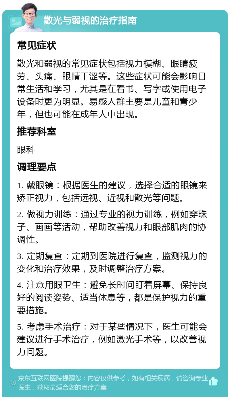 散光与弱视的治疗指南 常见症状 散光和弱视的常见症状包括视力模糊、眼睛疲劳、头痛、眼睛干涩等。这些症状可能会影响日常生活和学习，尤其是在看书、写字或使用电子设备时更为明显。易感人群主要是儿童和青少年，但也可能在成年人中出现。 推荐科室 眼科 调理要点 1. 戴眼镜：根据医生的建议，选择合适的眼镜来矫正视力，包括远视、近视和散光等问题。 2. 做视力训练：通过专业的视力训练，例如穿珠子、画画等活动，帮助改善视力和眼部肌肉的协调性。 3. 定期复查：定期到医院进行复查，监测视力的变化和治疗效果，及时调整治疗方案。 4. 注意用眼卫生：避免长时间盯着屏幕、保持良好的阅读姿势、适当休息等，都是保护视力的重要措施。 5. 考虑手术治疗：对于某些情况下，医生可能会建议进行手术治疗，例如激光手术等，以改善视力问题。