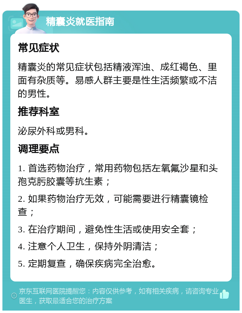 精囊炎就医指南 常见症状 精囊炎的常见症状包括精液浑浊、成红褐色、里面有杂质等。易感人群主要是性生活频繁或不洁的男性。 推荐科室 泌尿外科或男科。 调理要点 1. 首选药物治疗，常用药物包括左氧氟沙星和头孢克肟胶囊等抗生素； 2. 如果药物治疗无效，可能需要进行精囊镜检查； 3. 在治疗期间，避免性生活或使用安全套； 4. 注意个人卫生，保持外阴清洁； 5. 定期复查，确保疾病完全治愈。