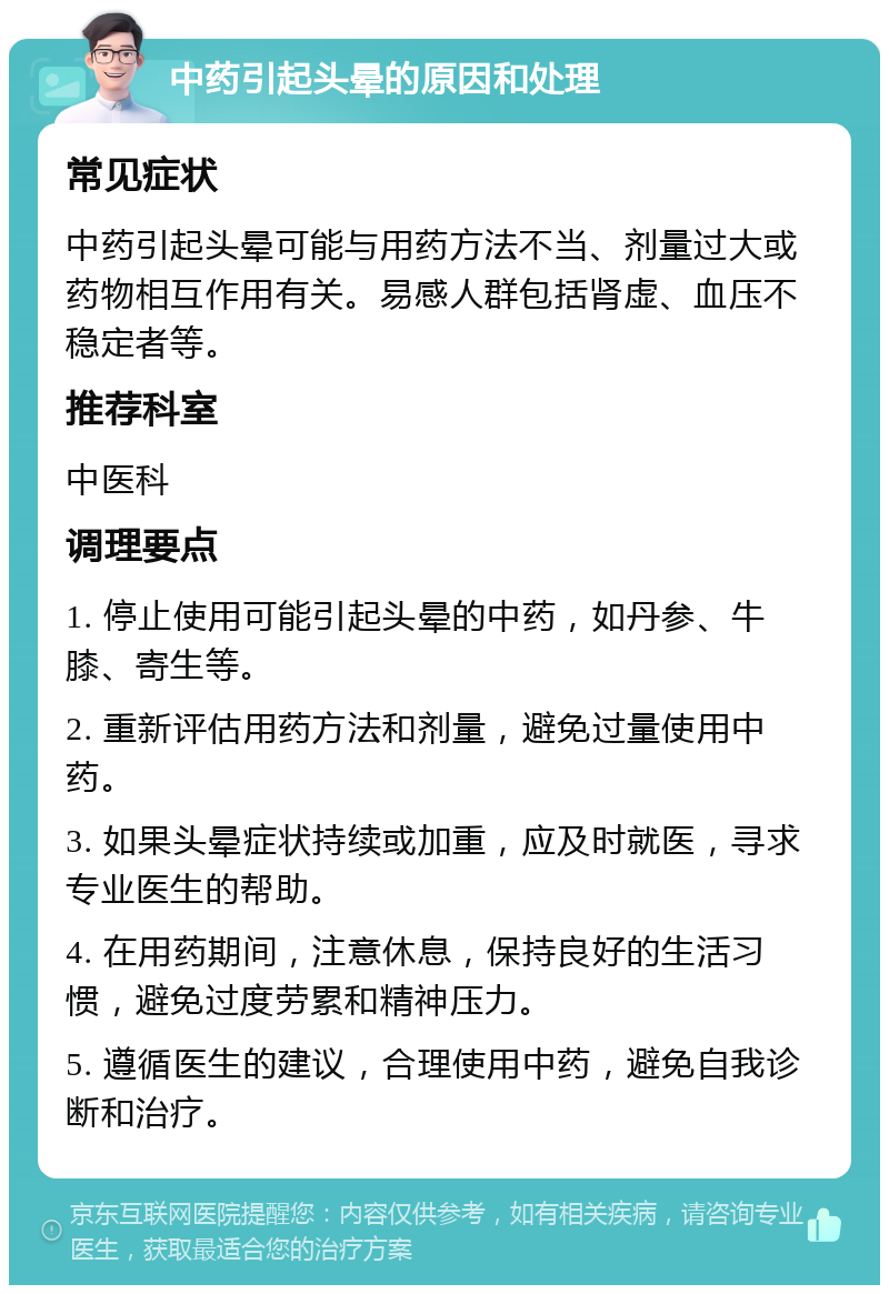 中药引起头晕的原因和处理 常见症状 中药引起头晕可能与用药方法不当、剂量过大或药物相互作用有关。易感人群包括肾虚、血压不稳定者等。 推荐科室 中医科 调理要点 1. 停止使用可能引起头晕的中药，如丹参、牛膝、寄生等。 2. 重新评估用药方法和剂量，避免过量使用中药。 3. 如果头晕症状持续或加重，应及时就医，寻求专业医生的帮助。 4. 在用药期间，注意休息，保持良好的生活习惯，避免过度劳累和精神压力。 5. 遵循医生的建议，合理使用中药，避免自我诊断和治疗。