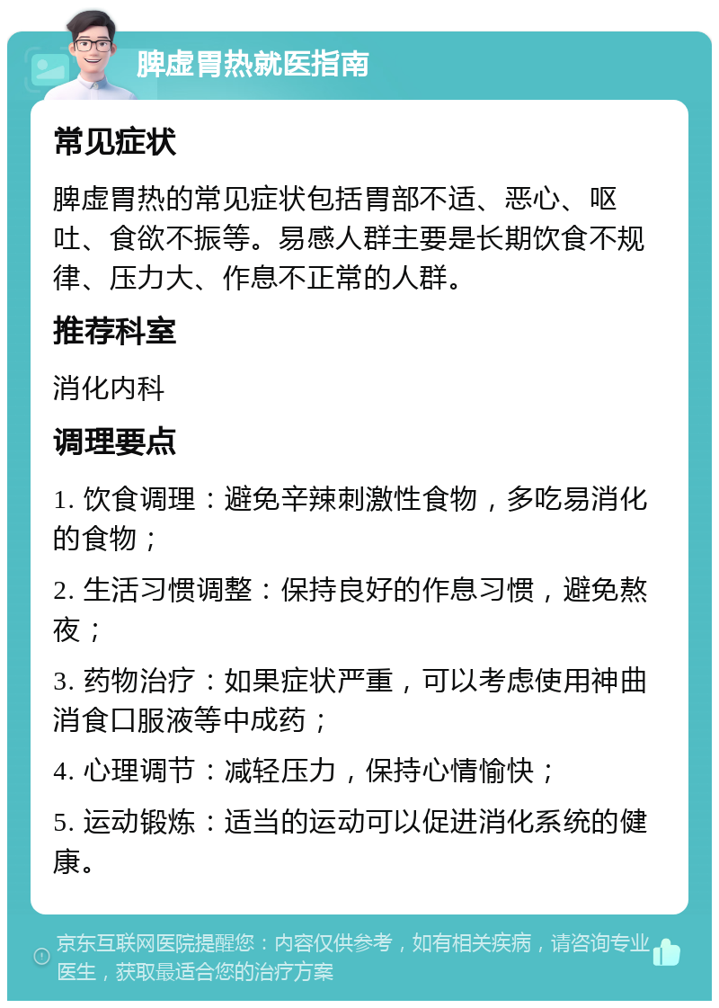 脾虚胃热就医指南 常见症状 脾虚胃热的常见症状包括胃部不适、恶心、呕吐、食欲不振等。易感人群主要是长期饮食不规律、压力大、作息不正常的人群。 推荐科室 消化内科 调理要点 1. 饮食调理：避免辛辣刺激性食物，多吃易消化的食物； 2. 生活习惯调整：保持良好的作息习惯，避免熬夜； 3. 药物治疗：如果症状严重，可以考虑使用神曲消食口服液等中成药； 4. 心理调节：减轻压力，保持心情愉快； 5. 运动锻炼：适当的运动可以促进消化系统的健康。