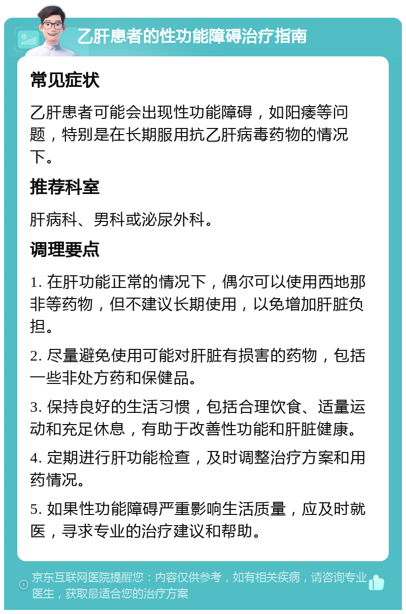 乙肝患者的性功能障碍治疗指南 常见症状 乙肝患者可能会出现性功能障碍，如阳痿等问题，特别是在长期服用抗乙肝病毒药物的情况下。 推荐科室 肝病科、男科或泌尿外科。 调理要点 1. 在肝功能正常的情况下，偶尔可以使用西地那非等药物，但不建议长期使用，以免增加肝脏负担。 2. 尽量避免使用可能对肝脏有损害的药物，包括一些非处方药和保健品。 3. 保持良好的生活习惯，包括合理饮食、适量运动和充足休息，有助于改善性功能和肝脏健康。 4. 定期进行肝功能检查，及时调整治疗方案和用药情况。 5. 如果性功能障碍严重影响生活质量，应及时就医，寻求专业的治疗建议和帮助。