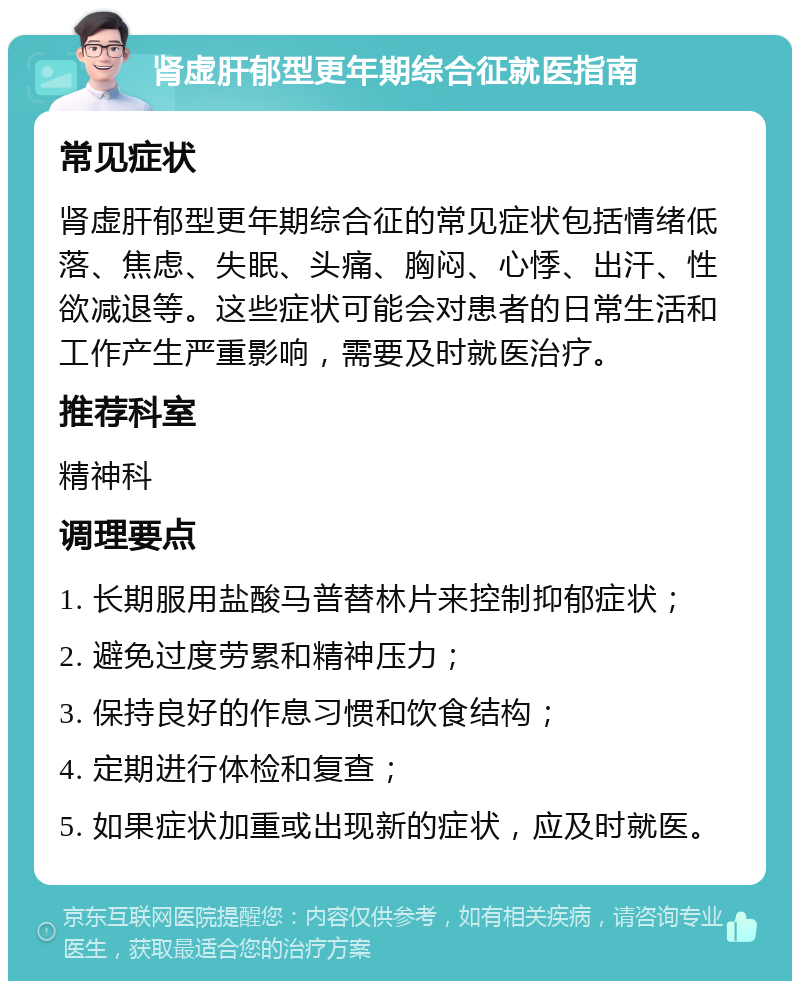 肾虚肝郁型更年期综合征就医指南 常见症状 肾虚肝郁型更年期综合征的常见症状包括情绪低落、焦虑、失眠、头痛、胸闷、心悸、出汗、性欲减退等。这些症状可能会对患者的日常生活和工作产生严重影响，需要及时就医治疗。 推荐科室 精神科 调理要点 1. 长期服用盐酸马普替林片来控制抑郁症状； 2. 避免过度劳累和精神压力； 3. 保持良好的作息习惯和饮食结构； 4. 定期进行体检和复查； 5. 如果症状加重或出现新的症状，应及时就医。