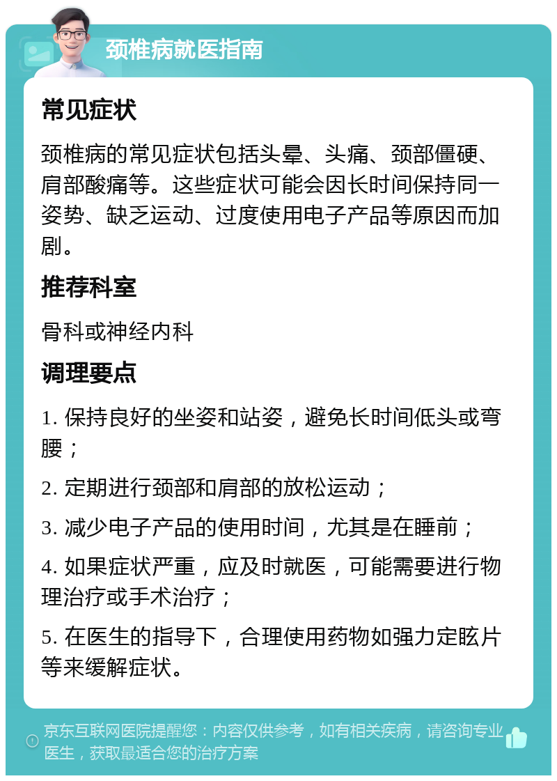 颈椎病就医指南 常见症状 颈椎病的常见症状包括头晕、头痛、颈部僵硬、肩部酸痛等。这些症状可能会因长时间保持同一姿势、缺乏运动、过度使用电子产品等原因而加剧。 推荐科室 骨科或神经内科 调理要点 1. 保持良好的坐姿和站姿，避免长时间低头或弯腰； 2. 定期进行颈部和肩部的放松运动； 3. 减少电子产品的使用时间，尤其是在睡前； 4. 如果症状严重，应及时就医，可能需要进行物理治疗或手术治疗； 5. 在医生的指导下，合理使用药物如强力定眩片等来缓解症状。