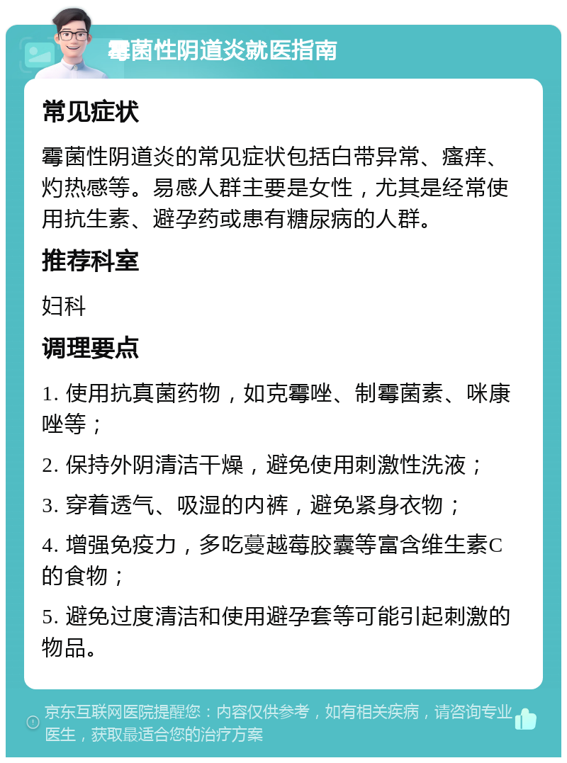 霉菌性阴道炎就医指南 常见症状 霉菌性阴道炎的常见症状包括白带异常、瘙痒、灼热感等。易感人群主要是女性，尤其是经常使用抗生素、避孕药或患有糖尿病的人群。 推荐科室 妇科 调理要点 1. 使用抗真菌药物，如克霉唑、制霉菌素、咪康唑等； 2. 保持外阴清洁干燥，避免使用刺激性洗液； 3. 穿着透气、吸湿的内裤，避免紧身衣物； 4. 增强免疫力，多吃蔓越莓胶囊等富含维生素C的食物； 5. 避免过度清洁和使用避孕套等可能引起刺激的物品。