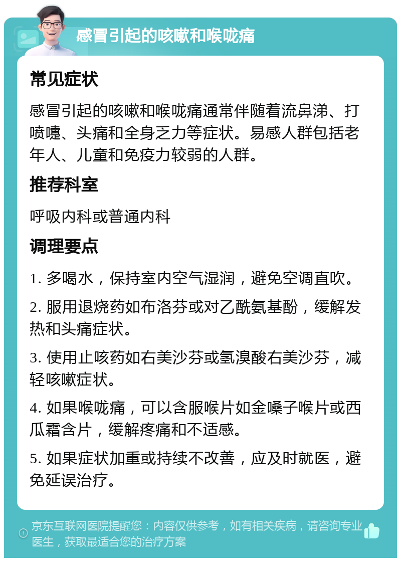 感冒引起的咳嗽和喉咙痛 常见症状 感冒引起的咳嗽和喉咙痛通常伴随着流鼻涕、打喷嚏、头痛和全身乏力等症状。易感人群包括老年人、儿童和免疫力较弱的人群。 推荐科室 呼吸内科或普通内科 调理要点 1. 多喝水，保持室内空气湿润，避免空调直吹。 2. 服用退烧药如布洛芬或对乙酰氨基酚，缓解发热和头痛症状。 3. 使用止咳药如右美沙芬或氢溴酸右美沙芬，减轻咳嗽症状。 4. 如果喉咙痛，可以含服喉片如金嗓子喉片或西瓜霜含片，缓解疼痛和不适感。 5. 如果症状加重或持续不改善，应及时就医，避免延误治疗。