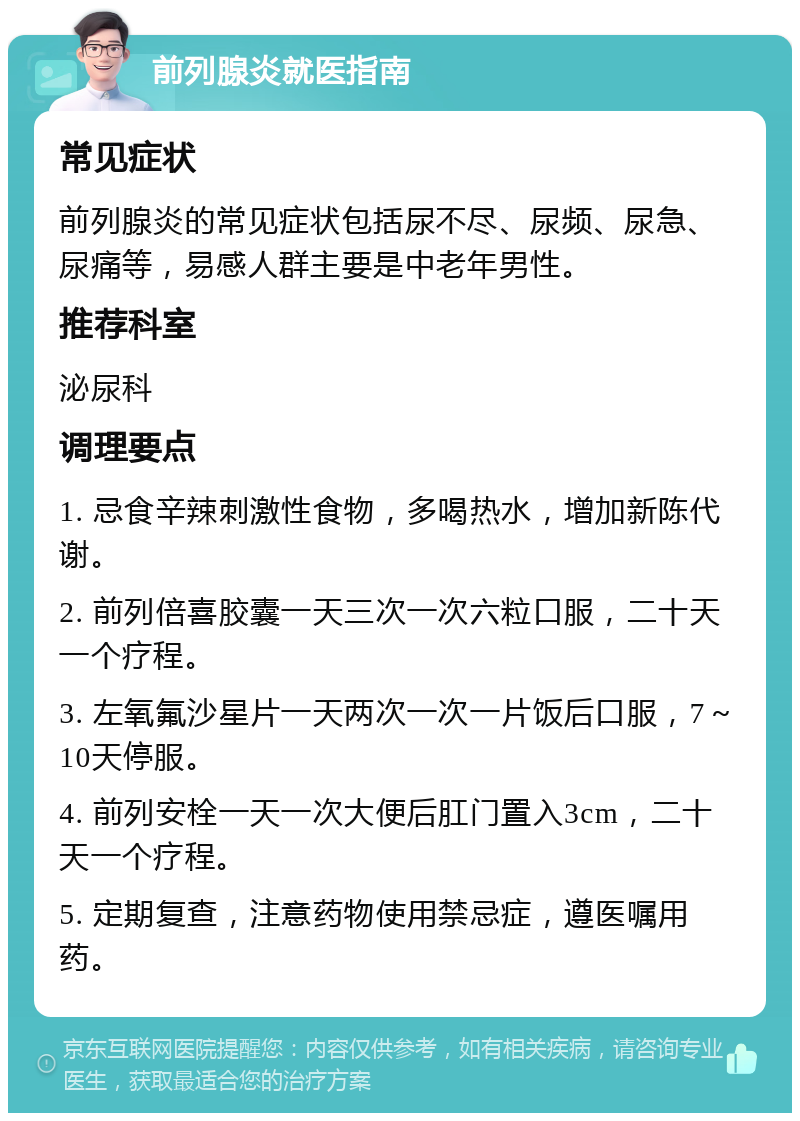 前列腺炎就医指南 常见症状 前列腺炎的常见症状包括尿不尽、尿频、尿急、尿痛等，易感人群主要是中老年男性。 推荐科室 泌尿科 调理要点 1. 忌食辛辣刺激性食物，多喝热水，增加新陈代谢。 2. 前列倍喜胶囊一天三次一次六粒口服，二十天一个疗程。 3. 左氧氟沙星片一天两次一次一片饭后口服，7～10天停服。 4. 前列安栓一天一次大便后肛门置入3cm，二十天一个疗程。 5. 定期复查，注意药物使用禁忌症，遵医嘱用药。