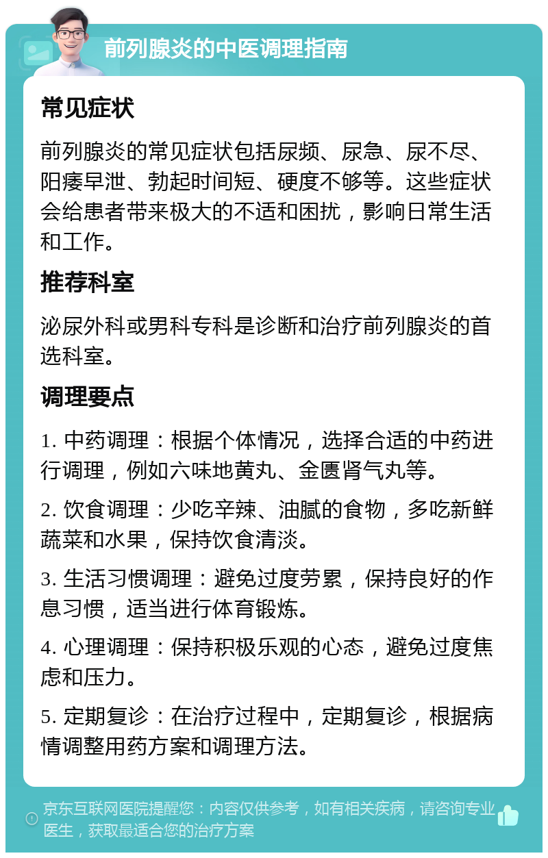 前列腺炎的中医调理指南 常见症状 前列腺炎的常见症状包括尿频、尿急、尿不尽、阳痿早泄、勃起时间短、硬度不够等。这些症状会给患者带来极大的不适和困扰，影响日常生活和工作。 推荐科室 泌尿外科或男科专科是诊断和治疗前列腺炎的首选科室。 调理要点 1. 中药调理：根据个体情况，选择合适的中药进行调理，例如六味地黄丸、金匮肾气丸等。 2. 饮食调理：少吃辛辣、油腻的食物，多吃新鲜蔬菜和水果，保持饮食清淡。 3. 生活习惯调理：避免过度劳累，保持良好的作息习惯，适当进行体育锻炼。 4. 心理调理：保持积极乐观的心态，避免过度焦虑和压力。 5. 定期复诊：在治疗过程中，定期复诊，根据病情调整用药方案和调理方法。