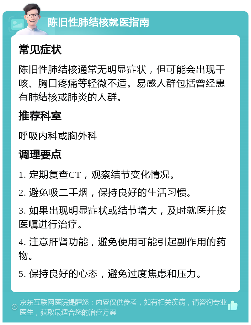 陈旧性肺结核就医指南 常见症状 陈旧性肺结核通常无明显症状，但可能会出现干咳、胸口疼痛等轻微不适。易感人群包括曾经患有肺结核或肺炎的人群。 推荐科室 呼吸内科或胸外科 调理要点 1. 定期复查CT，观察结节变化情况。 2. 避免吸二手烟，保持良好的生活习惯。 3. 如果出现明显症状或结节增大，及时就医并按医嘱进行治疗。 4. 注意肝肾功能，避免使用可能引起副作用的药物。 5. 保持良好的心态，避免过度焦虑和压力。