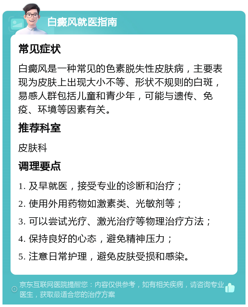 白癜风就医指南 常见症状 白癜风是一种常见的色素脱失性皮肤病，主要表现为皮肤上出现大小不等、形状不规则的白斑，易感人群包括儿童和青少年，可能与遗传、免疫、环境等因素有关。 推荐科室 皮肤科 调理要点 1. 及早就医，接受专业的诊断和治疗； 2. 使用外用药物如激素类、光敏剂等； 3. 可以尝试光疗、激光治疗等物理治疗方法； 4. 保持良好的心态，避免精神压力； 5. 注意日常护理，避免皮肤受损和感染。