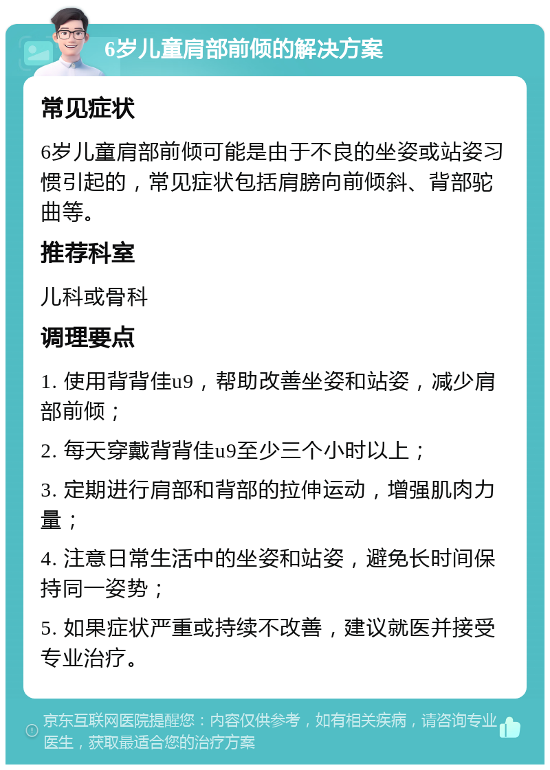 6岁儿童肩部前倾的解决方案 常见症状 6岁儿童肩部前倾可能是由于不良的坐姿或站姿习惯引起的，常见症状包括肩膀向前倾斜、背部驼曲等。 推荐科室 儿科或骨科 调理要点 1. 使用背背佳u9，帮助改善坐姿和站姿，减少肩部前倾； 2. 每天穿戴背背佳u9至少三个小时以上； 3. 定期进行肩部和背部的拉伸运动，增强肌肉力量； 4. 注意日常生活中的坐姿和站姿，避免长时间保持同一姿势； 5. 如果症状严重或持续不改善，建议就医并接受专业治疗。