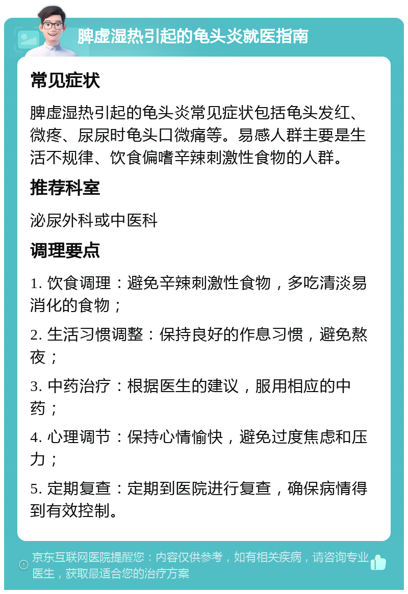 脾虚湿热引起的龟头炎就医指南 常见症状 脾虚湿热引起的龟头炎常见症状包括龟头发红、微疼、尿尿时龟头口微痛等。易感人群主要是生活不规律、饮食偏嗜辛辣刺激性食物的人群。 推荐科室 泌尿外科或中医科 调理要点 1. 饮食调理：避免辛辣刺激性食物，多吃清淡易消化的食物； 2. 生活习惯调整：保持良好的作息习惯，避免熬夜； 3. 中药治疗：根据医生的建议，服用相应的中药； 4. 心理调节：保持心情愉快，避免过度焦虑和压力； 5. 定期复查：定期到医院进行复查，确保病情得到有效控制。