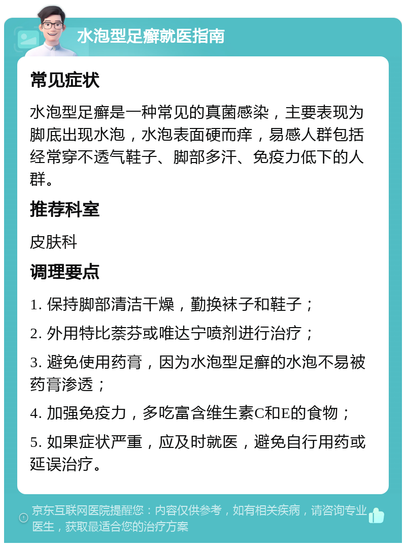 水泡型足癣就医指南 常见症状 水泡型足癣是一种常见的真菌感染，主要表现为脚底出现水泡，水泡表面硬而痒，易感人群包括经常穿不透气鞋子、脚部多汗、免疫力低下的人群。 推荐科室 皮肤科 调理要点 1. 保持脚部清洁干燥，勤换袜子和鞋子； 2. 外用特比萘芬或唯达宁喷剂进行治疗； 3. 避免使用药膏，因为水泡型足癣的水泡不易被药膏渗透； 4. 加强免疫力，多吃富含维生素C和E的食物； 5. 如果症状严重，应及时就医，避免自行用药或延误治疗。