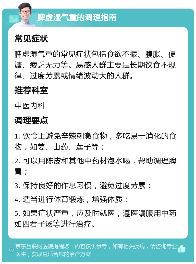 脾虚湿气重的调理指南 常见症状 脾虚湿气重的常见症状包括食欲不振、腹胀、便溏、疲乏无力等。易感人群主要是长期饮食不规律、过度劳累或情绪波动大的人群。 推荐科室 中医内科 调理要点 1. 饮食上避免辛辣刺激食物，多吃易于消化的食物，如姜、山药、莲子等； 2. 可以用陈皮和其他中药材泡水喝，帮助调理脾胃； 3. 保持良好的作息习惯，避免过度劳累； 4. 适当进行体育锻炼，增强体质； 5. 如果症状严重，应及时就医，遵医嘱服用中药如四君子汤等进行治疗。