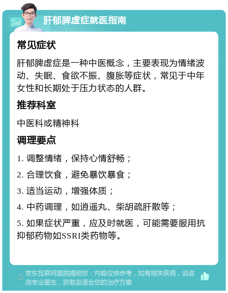 肝郁脾虚症就医指南 常见症状 肝郁脾虚症是一种中医概念，主要表现为情绪波动、失眠、食欲不振、腹胀等症状，常见于中年女性和长期处于压力状态的人群。 推荐科室 中医科或精神科 调理要点 1. 调整情绪，保持心情舒畅； 2. 合理饮食，避免暴饮暴食； 3. 适当运动，增强体质； 4. 中药调理，如逍遥丸、柴胡疏肝散等； 5. 如果症状严重，应及时就医，可能需要服用抗抑郁药物如SSRI类药物等。