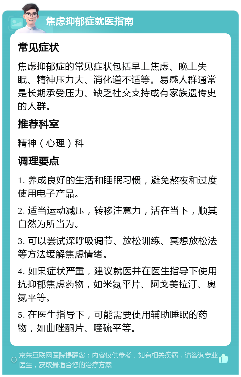 焦虑抑郁症就医指南 常见症状 焦虑抑郁症的常见症状包括早上焦虑、晚上失眠、精神压力大、消化道不适等。易感人群通常是长期承受压力、缺乏社交支持或有家族遗传史的人群。 推荐科室 精神（心理）科 调理要点 1. 养成良好的生活和睡眠习惯，避免熬夜和过度使用电子产品。 2. 适当运动减压，转移注意力，活在当下，顺其自然为所当为。 3. 可以尝试深呼吸调节、放松训练、冥想放松法等方法缓解焦虑情绪。 4. 如果症状严重，建议就医并在医生指导下使用抗抑郁焦虑药物，如米氮平片、阿戈美拉汀、奥氮平等。 5. 在医生指导下，可能需要使用辅助睡眠的药物，如曲唑酮片、喹硫平等。