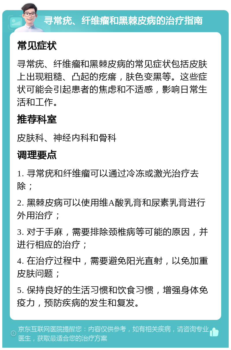 寻常疣、纤维瘤和黑棘皮病的治疗指南 常见症状 寻常疣、纤维瘤和黑棘皮病的常见症状包括皮肤上出现粗糙、凸起的疙瘩，肤色变黑等。这些症状可能会引起患者的焦虑和不适感，影响日常生活和工作。 推荐科室 皮肤科、神经内科和骨科 调理要点 1. 寻常疣和纤维瘤可以通过冷冻或激光治疗去除； 2. 黑棘皮病可以使用维A酸乳膏和尿素乳膏进行外用治疗； 3. 对于手麻，需要排除颈椎病等可能的原因，并进行相应的治疗； 4. 在治疗过程中，需要避免阳光直射，以免加重皮肤问题； 5. 保持良好的生活习惯和饮食习惯，增强身体免疫力，预防疾病的发生和复发。