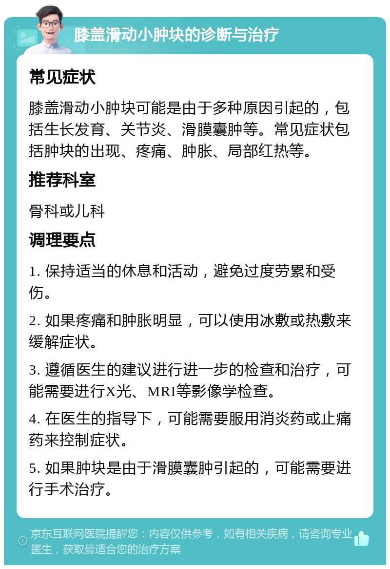 膝盖滑动小肿块的诊断与治疗 常见症状 膝盖滑动小肿块可能是由于多种原因引起的，包括生长发育、关节炎、滑膜囊肿等。常见症状包括肿块的出现、疼痛、肿胀、局部红热等。 推荐科室 骨科或儿科 调理要点 1. 保持适当的休息和活动，避免过度劳累和受伤。 2. 如果疼痛和肿胀明显，可以使用冰敷或热敷来缓解症状。 3. 遵循医生的建议进行进一步的检查和治疗，可能需要进行X光、MRI等影像学检查。 4. 在医生的指导下，可能需要服用消炎药或止痛药来控制症状。 5. 如果肿块是由于滑膜囊肿引起的，可能需要进行手术治疗。