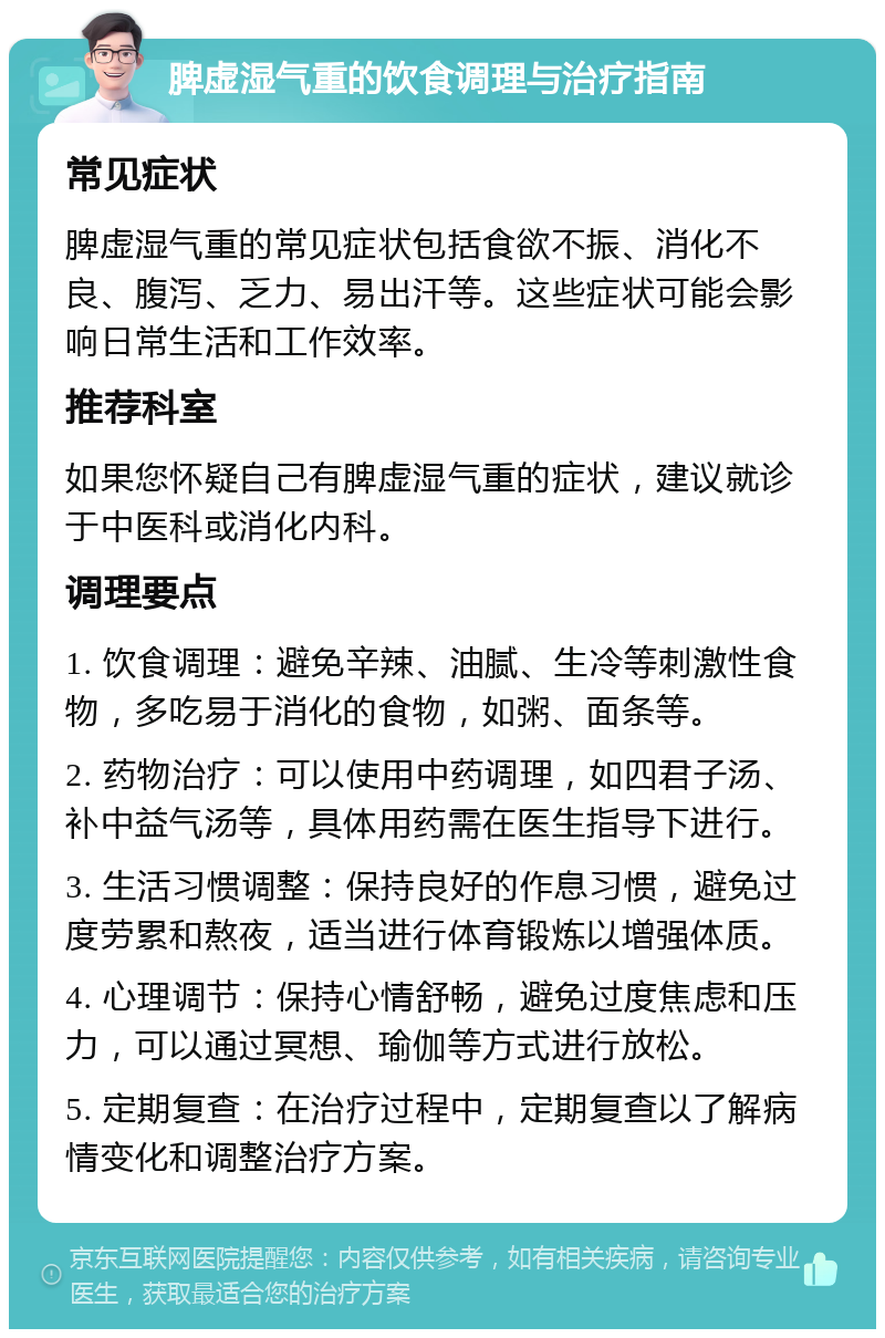 脾虚湿气重的饮食调理与治疗指南 常见症状 脾虚湿气重的常见症状包括食欲不振、消化不良、腹泻、乏力、易出汗等。这些症状可能会影响日常生活和工作效率。 推荐科室 如果您怀疑自己有脾虚湿气重的症状，建议就诊于中医科或消化内科。 调理要点 1. 饮食调理：避免辛辣、油腻、生冷等刺激性食物，多吃易于消化的食物，如粥、面条等。 2. 药物治疗：可以使用中药调理，如四君子汤、补中益气汤等，具体用药需在医生指导下进行。 3. 生活习惯调整：保持良好的作息习惯，避免过度劳累和熬夜，适当进行体育锻炼以增强体质。 4. 心理调节：保持心情舒畅，避免过度焦虑和压力，可以通过冥想、瑜伽等方式进行放松。 5. 定期复查：在治疗过程中，定期复查以了解病情变化和调整治疗方案。