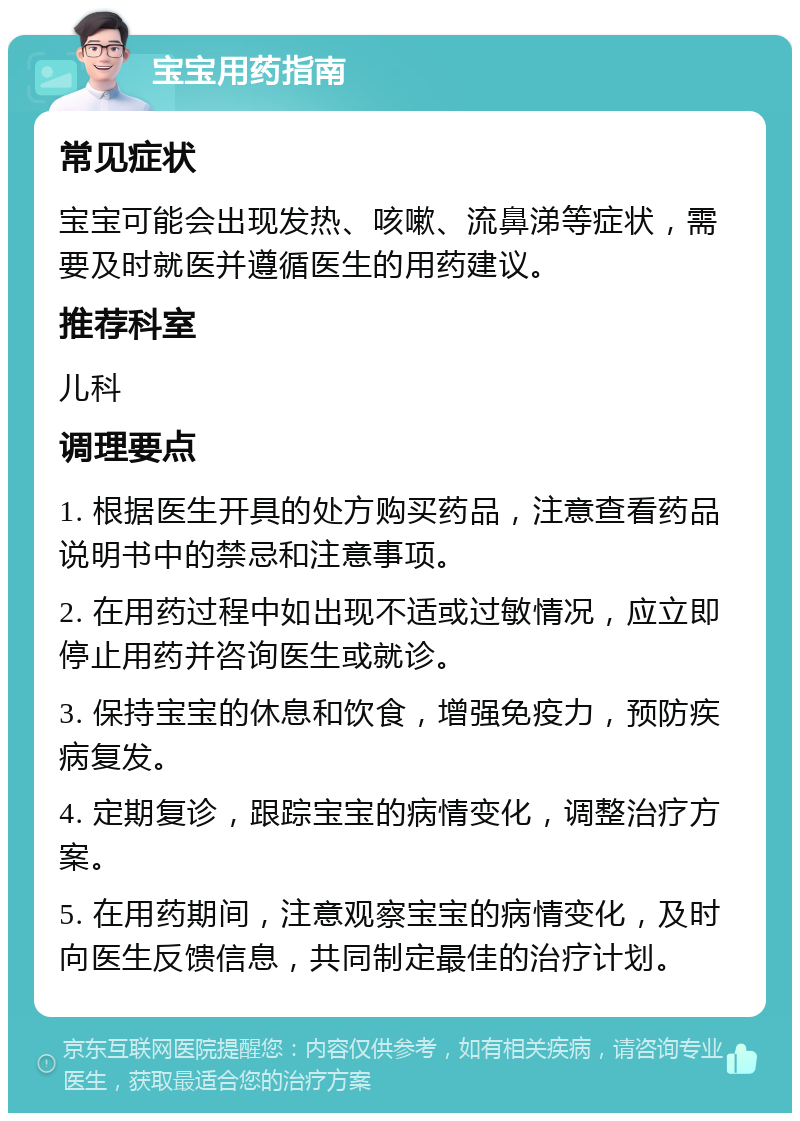 宝宝用药指南 常见症状 宝宝可能会出现发热、咳嗽、流鼻涕等症状，需要及时就医并遵循医生的用药建议。 推荐科室 儿科 调理要点 1. 根据医生开具的处方购买药品，注意查看药品说明书中的禁忌和注意事项。 2. 在用药过程中如出现不适或过敏情况，应立即停止用药并咨询医生或就诊。 3. 保持宝宝的休息和饮食，增强免疫力，预防疾病复发。 4. 定期复诊，跟踪宝宝的病情变化，调整治疗方案。 5. 在用药期间，注意观察宝宝的病情变化，及时向医生反馈信息，共同制定最佳的治疗计划。