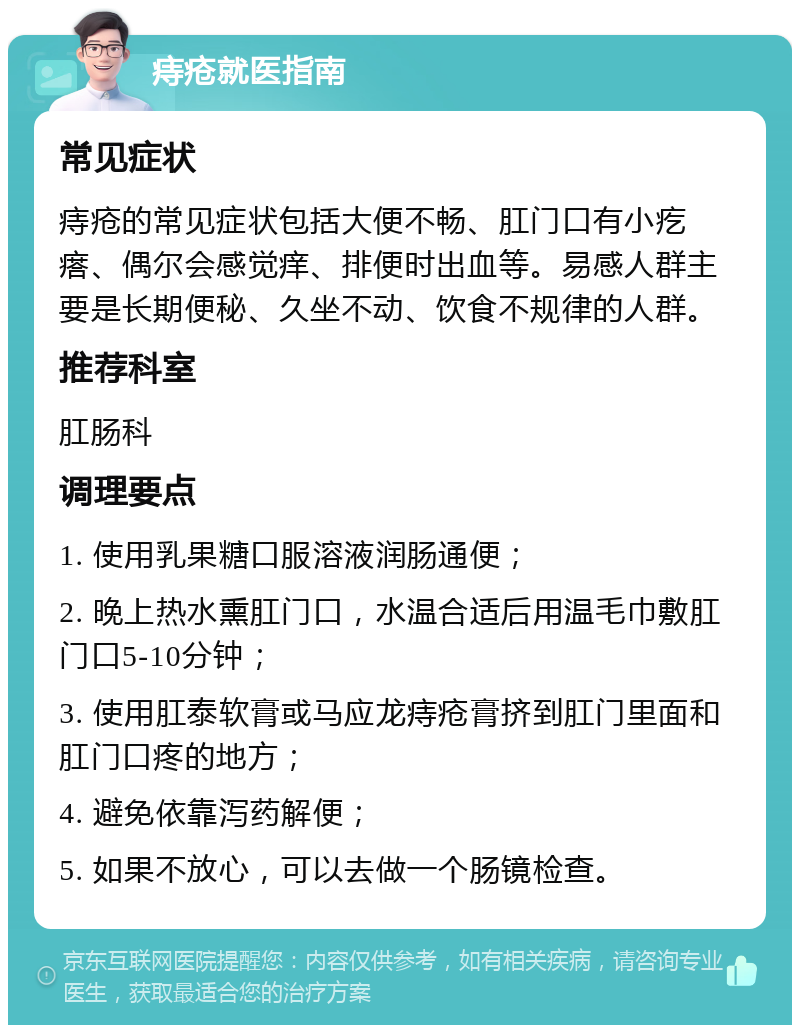 痔疮就医指南 常见症状 痔疮的常见症状包括大便不畅、肛门口有小疙瘩、偶尔会感觉痒、排便时出血等。易感人群主要是长期便秘、久坐不动、饮食不规律的人群。 推荐科室 肛肠科 调理要点 1. 使用乳果糖口服溶液润肠通便； 2. 晚上热水熏肛门口，水温合适后用温毛巾敷肛门口5-10分钟； 3. 使用肛泰软膏或马应龙痔疮膏挤到肛门里面和肛门口疼的地方； 4. 避免依靠泻药解便； 5. 如果不放心，可以去做一个肠镜检查。