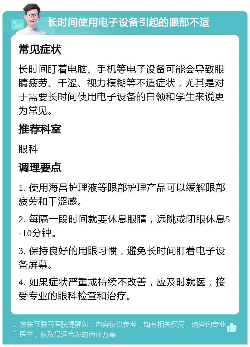 长时间使用电子设备引起的眼部不适 常见症状 长时间盯着电脑、手机等电子设备可能会导致眼睛疲劳、干涩、视力模糊等不适症状，尤其是对于需要长时间使用电子设备的白领和学生来说更为常见。 推荐科室 眼科 调理要点 1. 使用海昌护理液等眼部护理产品可以缓解眼部疲劳和干涩感。 2. 每隔一段时间就要休息眼睛，远眺或闭眼休息5-10分钟。 3. 保持良好的用眼习惯，避免长时间盯着电子设备屏幕。 4. 如果症状严重或持续不改善，应及时就医，接受专业的眼科检查和治疗。