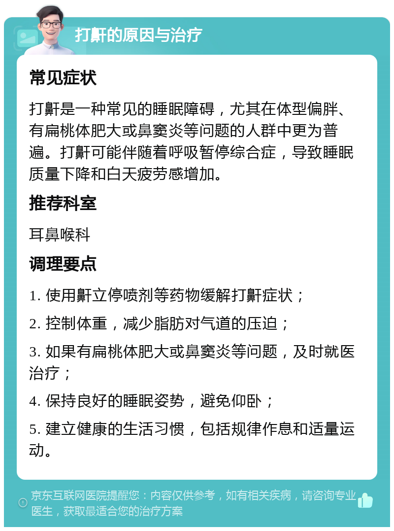 打鼾的原因与治疗 常见症状 打鼾是一种常见的睡眠障碍，尤其在体型偏胖、有扁桃体肥大或鼻窦炎等问题的人群中更为普遍。打鼾可能伴随着呼吸暂停综合症，导致睡眠质量下降和白天疲劳感增加。 推荐科室 耳鼻喉科 调理要点 1. 使用鼾立停喷剂等药物缓解打鼾症状； 2. 控制体重，减少脂肪对气道的压迫； 3. 如果有扁桃体肥大或鼻窦炎等问题，及时就医治疗； 4. 保持良好的睡眠姿势，避免仰卧； 5. 建立健康的生活习惯，包括规律作息和适量运动。