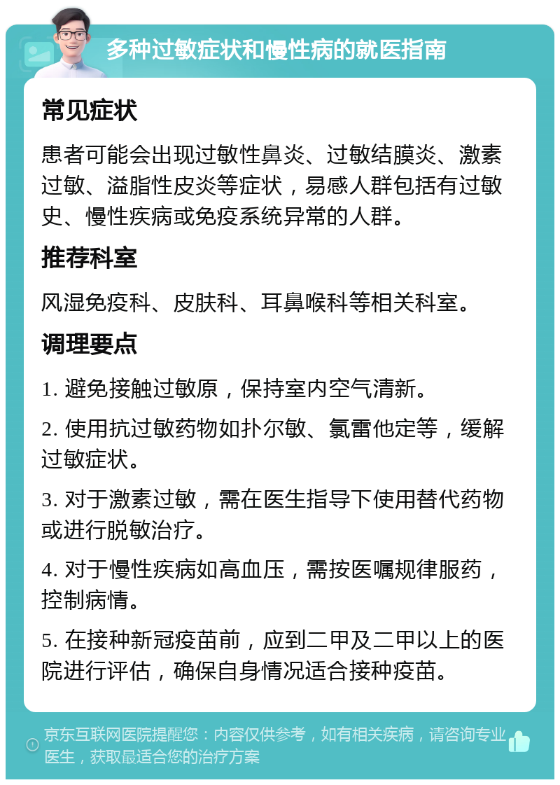 多种过敏症状和慢性病的就医指南 常见症状 患者可能会出现过敏性鼻炎、过敏结膜炎、激素过敏、溢脂性皮炎等症状，易感人群包括有过敏史、慢性疾病或免疫系统异常的人群。 推荐科室 风湿免疫科、皮肤科、耳鼻喉科等相关科室。 调理要点 1. 避免接触过敏原，保持室内空气清新。 2. 使用抗过敏药物如扑尔敏、氯雷他定等，缓解过敏症状。 3. 对于激素过敏，需在医生指导下使用替代药物或进行脱敏治疗。 4. 对于慢性疾病如高血压，需按医嘱规律服药，控制病情。 5. 在接种新冠疫苗前，应到二甲及二甲以上的医院进行评估，确保自身情况适合接种疫苗。