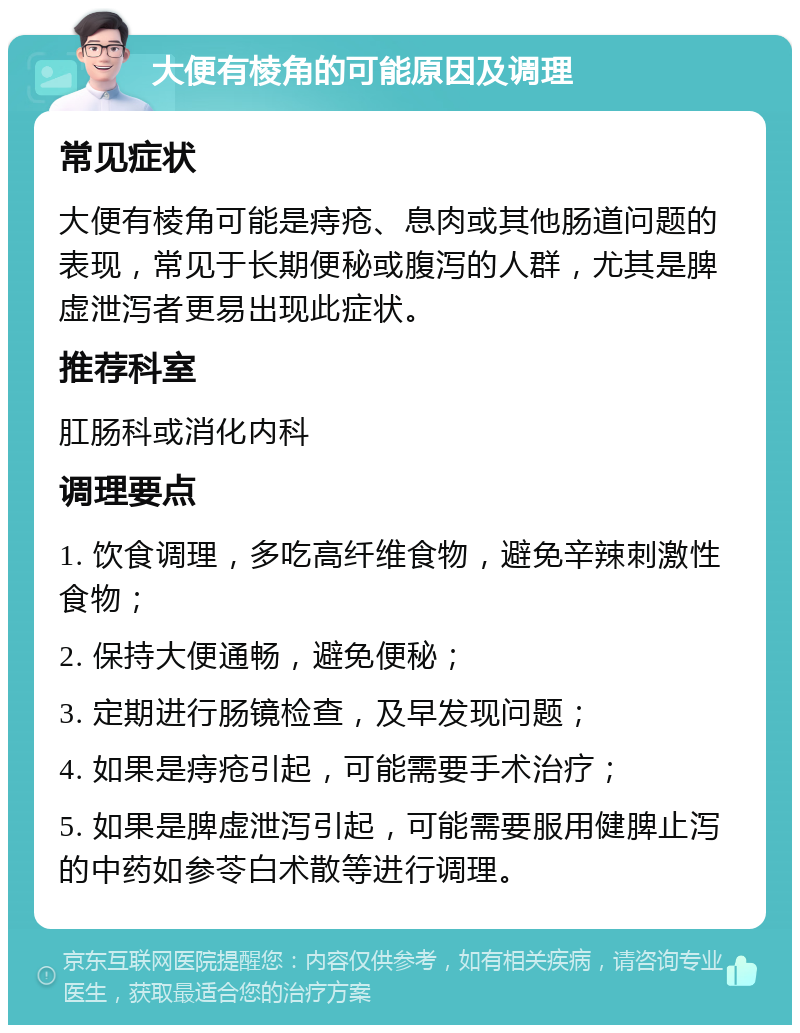 大便有棱角的可能原因及调理 常见症状 大便有棱角可能是痔疮、息肉或其他肠道问题的表现，常见于长期便秘或腹泻的人群，尤其是脾虚泄泻者更易出现此症状。 推荐科室 肛肠科或消化内科 调理要点 1. 饮食调理，多吃高纤维食物，避免辛辣刺激性食物； 2. 保持大便通畅，避免便秘； 3. 定期进行肠镜检查，及早发现问题； 4. 如果是痔疮引起，可能需要手术治疗； 5. 如果是脾虚泄泻引起，可能需要服用健脾止泻的中药如参苓白术散等进行调理。