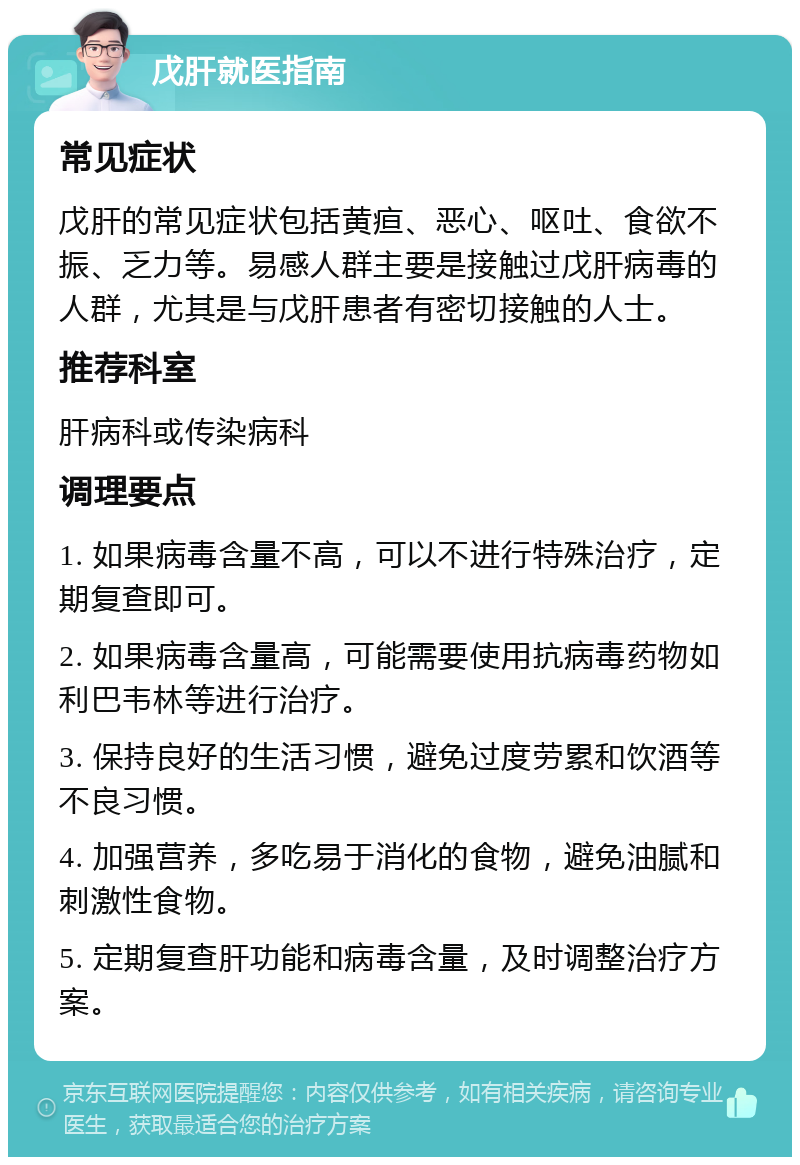 戊肝就医指南 常见症状 戊肝的常见症状包括黄疸、恶心、呕吐、食欲不振、乏力等。易感人群主要是接触过戊肝病毒的人群，尤其是与戊肝患者有密切接触的人士。 推荐科室 肝病科或传染病科 调理要点 1. 如果病毒含量不高，可以不进行特殊治疗，定期复查即可。 2. 如果病毒含量高，可能需要使用抗病毒药物如利巴韦林等进行治疗。 3. 保持良好的生活习惯，避免过度劳累和饮酒等不良习惯。 4. 加强营养，多吃易于消化的食物，避免油腻和刺激性食物。 5. 定期复查肝功能和病毒含量，及时调整治疗方案。