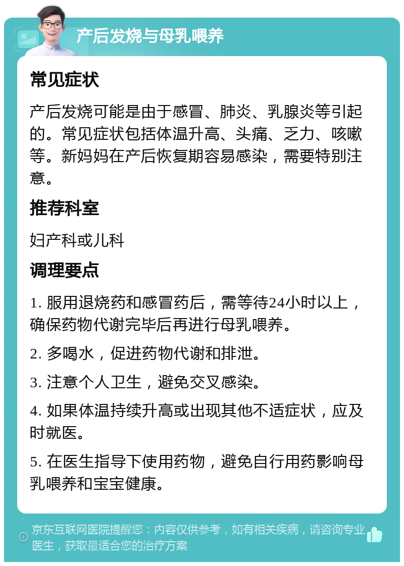 产后发烧与母乳喂养 常见症状 产后发烧可能是由于感冒、肺炎、乳腺炎等引起的。常见症状包括体温升高、头痛、乏力、咳嗽等。新妈妈在产后恢复期容易感染，需要特别注意。 推荐科室 妇产科或儿科 调理要点 1. 服用退烧药和感冒药后，需等待24小时以上，确保药物代谢完毕后再进行母乳喂养。 2. 多喝水，促进药物代谢和排泄。 3. 注意个人卫生，避免交叉感染。 4. 如果体温持续升高或出现其他不适症状，应及时就医。 5. 在医生指导下使用药物，避免自行用药影响母乳喂养和宝宝健康。