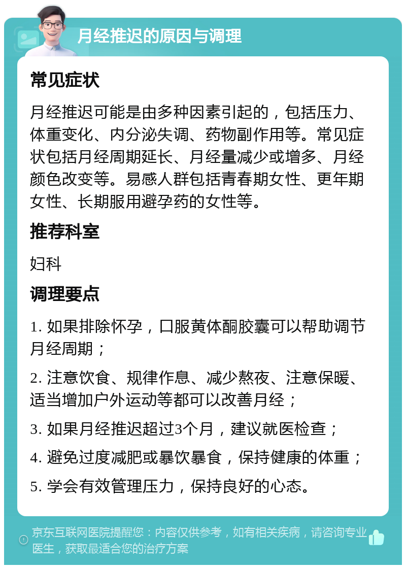 月经推迟的原因与调理 常见症状 月经推迟可能是由多种因素引起的，包括压力、体重变化、内分泌失调、药物副作用等。常见症状包括月经周期延长、月经量减少或增多、月经颜色改变等。易感人群包括青春期女性、更年期女性、长期服用避孕药的女性等。 推荐科室 妇科 调理要点 1. 如果排除怀孕，口服黄体酮胶囊可以帮助调节月经周期； 2. 注意饮食、规律作息、减少熬夜、注意保暖、适当增加户外运动等都可以改善月经； 3. 如果月经推迟超过3个月，建议就医检查； 4. 避免过度减肥或暴饮暴食，保持健康的体重； 5. 学会有效管理压力，保持良好的心态。