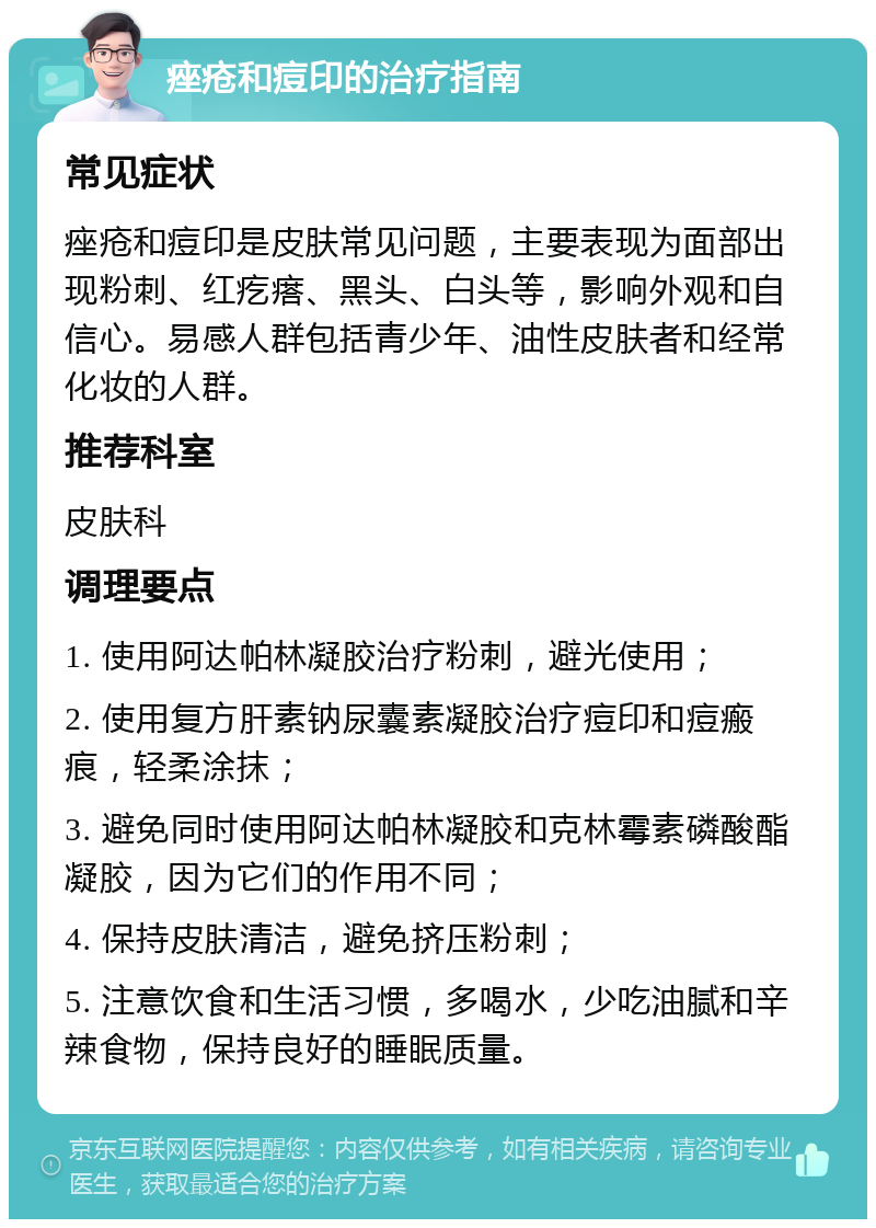 痤疮和痘印的治疗指南 常见症状 痤疮和痘印是皮肤常见问题，主要表现为面部出现粉刺、红疙瘩、黑头、白头等，影响外观和自信心。易感人群包括青少年、油性皮肤者和经常化妆的人群。 推荐科室 皮肤科 调理要点 1. 使用阿达帕林凝胶治疗粉刺，避光使用； 2. 使用复方肝素钠尿囊素凝胶治疗痘印和痘瘢痕，轻柔涂抹； 3. 避免同时使用阿达帕林凝胶和克林霉素磷酸酯凝胶，因为它们的作用不同； 4. 保持皮肤清洁，避免挤压粉刺； 5. 注意饮食和生活习惯，多喝水，少吃油腻和辛辣食物，保持良好的睡眠质量。