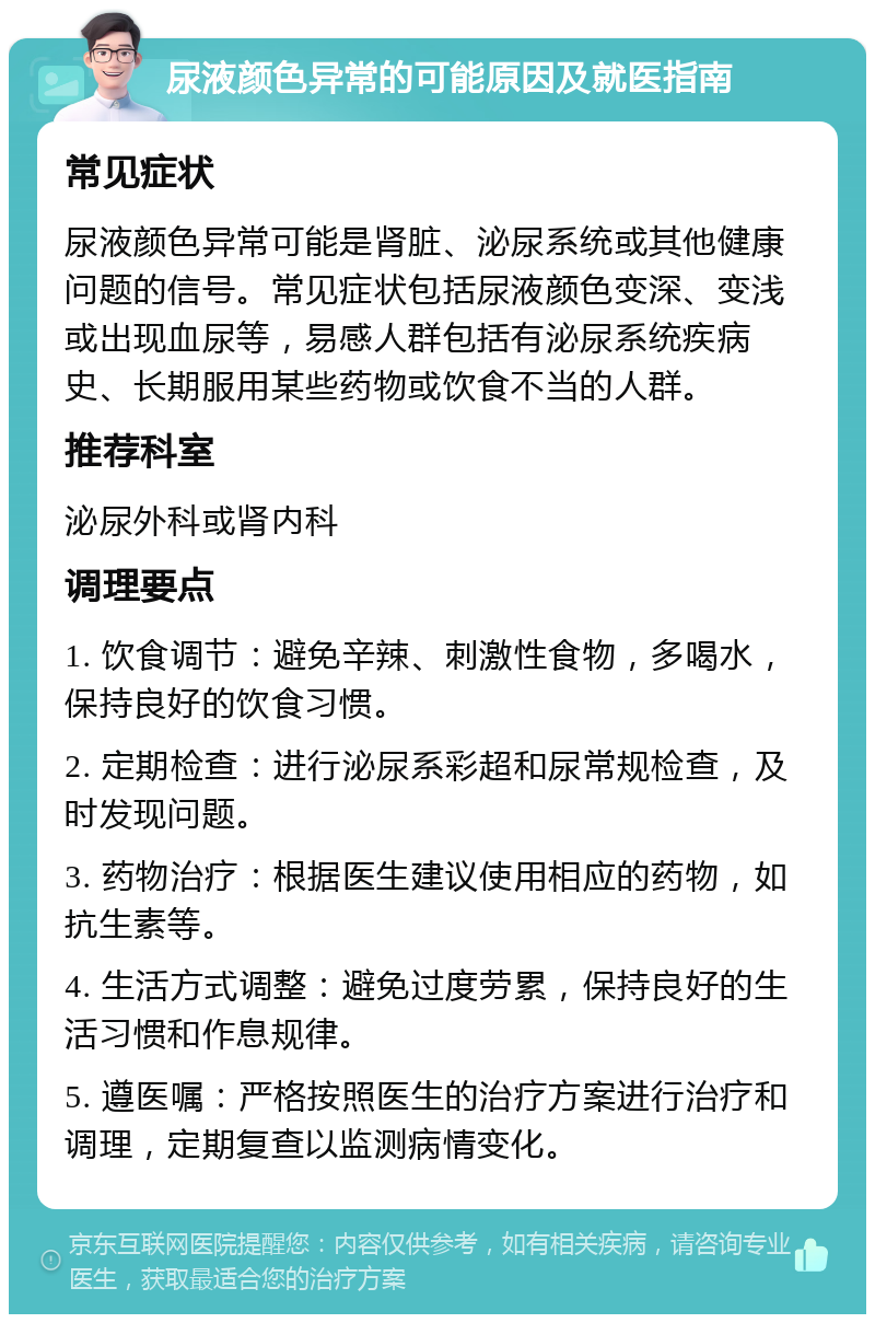 尿液颜色异常的可能原因及就医指南 常见症状 尿液颜色异常可能是肾脏、泌尿系统或其他健康问题的信号。常见症状包括尿液颜色变深、变浅或出现血尿等，易感人群包括有泌尿系统疾病史、长期服用某些药物或饮食不当的人群。 推荐科室 泌尿外科或肾内科 调理要点 1. 饮食调节：避免辛辣、刺激性食物，多喝水，保持良好的饮食习惯。 2. 定期检查：进行泌尿系彩超和尿常规检查，及时发现问题。 3. 药物治疗：根据医生建议使用相应的药物，如抗生素等。 4. 生活方式调整：避免过度劳累，保持良好的生活习惯和作息规律。 5. 遵医嘱：严格按照医生的治疗方案进行治疗和调理，定期复查以监测病情变化。