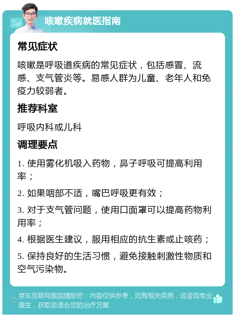 咳嗽疾病就医指南 常见症状 咳嗽是呼吸道疾病的常见症状，包括感冒、流感、支气管炎等。易感人群为儿童、老年人和免疫力较弱者。 推荐科室 呼吸内科或儿科 调理要点 1. 使用雾化机吸入药物，鼻子呼吸可提高利用率； 2. 如果咽部不适，嘴巴呼吸更有效； 3. 对于支气管问题，使用口面罩可以提高药物利用率； 4. 根据医生建议，服用相应的抗生素或止咳药； 5. 保持良好的生活习惯，避免接触刺激性物质和空气污染物。