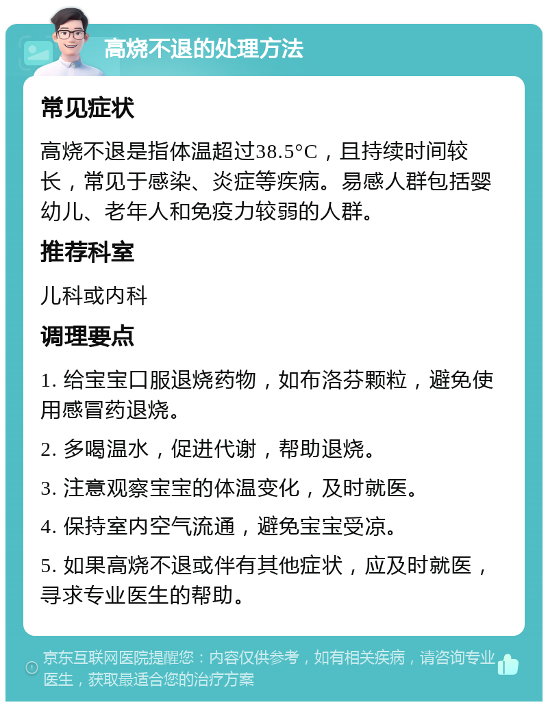 高烧不退的处理方法 常见症状 高烧不退是指体温超过38.5°C，且持续时间较长，常见于感染、炎症等疾病。易感人群包括婴幼儿、老年人和免疫力较弱的人群。 推荐科室 儿科或内科 调理要点 1. 给宝宝口服退烧药物，如布洛芬颗粒，避免使用感冒药退烧。 2. 多喝温水，促进代谢，帮助退烧。 3. 注意观察宝宝的体温变化，及时就医。 4. 保持室内空气流通，避免宝宝受凉。 5. 如果高烧不退或伴有其他症状，应及时就医，寻求专业医生的帮助。