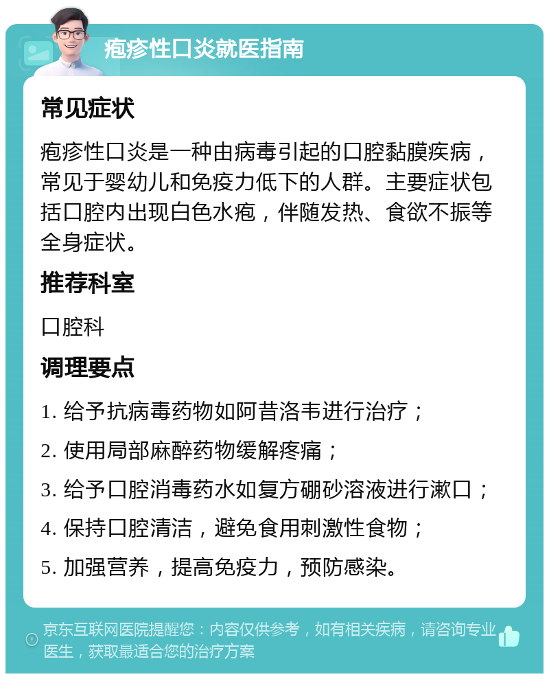 疱疹性口炎就医指南 常见症状 疱疹性口炎是一种由病毒引起的口腔黏膜疾病，常见于婴幼儿和免疫力低下的人群。主要症状包括口腔内出现白色水疱，伴随发热、食欲不振等全身症状。 推荐科室 口腔科 调理要点 1. 给予抗病毒药物如阿昔洛韦进行治疗； 2. 使用局部麻醉药物缓解疼痛； 3. 给予口腔消毒药水如复方硼砂溶液进行漱口； 4. 保持口腔清洁，避免食用刺激性食物； 5. 加强营养，提高免疫力，预防感染。