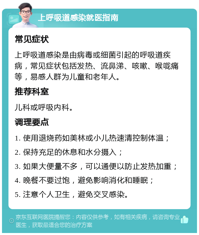 上呼吸道感染就医指南 常见症状 上呼吸道感染是由病毒或细菌引起的呼吸道疾病，常见症状包括发热、流鼻涕、咳嗽、喉咙痛等，易感人群为儿童和老年人。 推荐科室 儿科或呼吸内科。 调理要点 1. 使用退烧药如美林或小儿热速清控制体温； 2. 保持充足的休息和水分摄入； 3. 如果大便量不多，可以通便以防止发热加重； 4. 晚餐不要过饱，避免影响消化和睡眠； 5. 注意个人卫生，避免交叉感染。