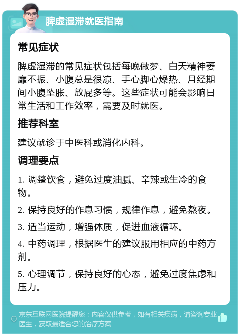 脾虚湿滞就医指南 常见症状 脾虚湿滞的常见症状包括每晚做梦、白天精神萎靡不振、小腹总是很凉、手心脚心燥热、月经期间小腹坠胀、放屁多等。这些症状可能会影响日常生活和工作效率，需要及时就医。 推荐科室 建议就诊于中医科或消化内科。 调理要点 1. 调整饮食，避免过度油腻、辛辣或生冷的食物。 2. 保持良好的作息习惯，规律作息，避免熬夜。 3. 适当运动，增强体质，促进血液循环。 4. 中药调理，根据医生的建议服用相应的中药方剂。 5. 心理调节，保持良好的心态，避免过度焦虑和压力。