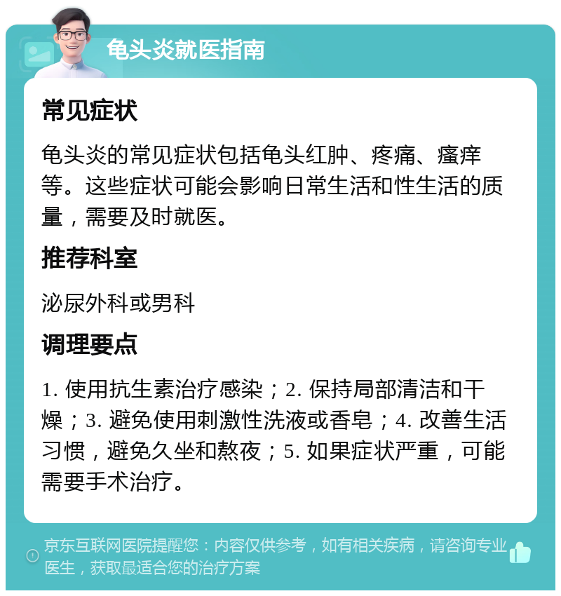 龟头炎就医指南 常见症状 龟头炎的常见症状包括龟头红肿、疼痛、瘙痒等。这些症状可能会影响日常生活和性生活的质量，需要及时就医。 推荐科室 泌尿外科或男科 调理要点 1. 使用抗生素治疗感染；2. 保持局部清洁和干燥；3. 避免使用刺激性洗液或香皂；4. 改善生活习惯，避免久坐和熬夜；5. 如果症状严重，可能需要手术治疗。