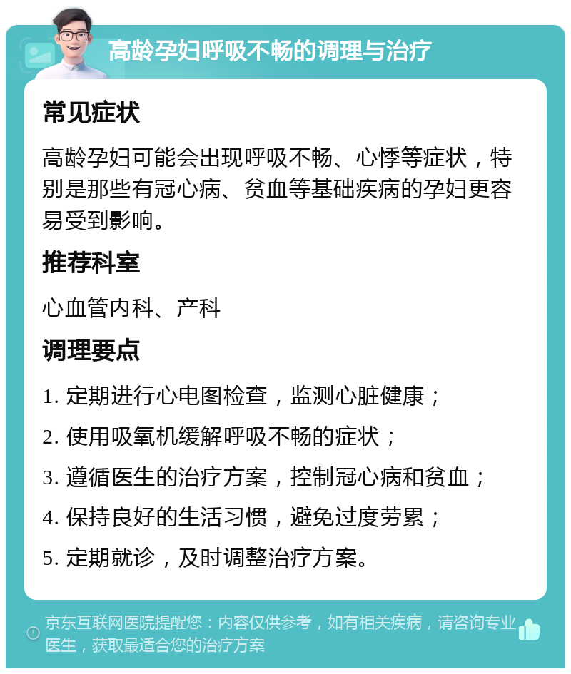 高龄孕妇呼吸不畅的调理与治疗 常见症状 高龄孕妇可能会出现呼吸不畅、心悸等症状，特别是那些有冠心病、贫血等基础疾病的孕妇更容易受到影响。 推荐科室 心血管内科、产科 调理要点 1. 定期进行心电图检查，监测心脏健康； 2. 使用吸氧机缓解呼吸不畅的症状； 3. 遵循医生的治疗方案，控制冠心病和贫血； 4. 保持良好的生活习惯，避免过度劳累； 5. 定期就诊，及时调整治疗方案。