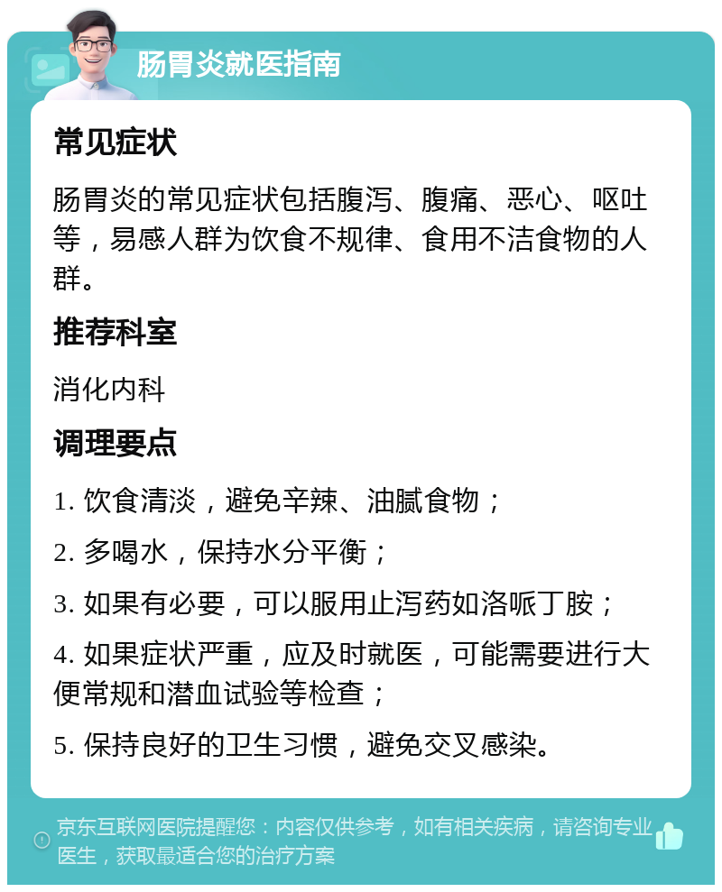 肠胃炎就医指南 常见症状 肠胃炎的常见症状包括腹泻、腹痛、恶心、呕吐等，易感人群为饮食不规律、食用不洁食物的人群。 推荐科室 消化内科 调理要点 1. 饮食清淡，避免辛辣、油腻食物； 2. 多喝水，保持水分平衡； 3. 如果有必要，可以服用止泻药如洛哌丁胺； 4. 如果症状严重，应及时就医，可能需要进行大便常规和潜血试验等检查； 5. 保持良好的卫生习惯，避免交叉感染。