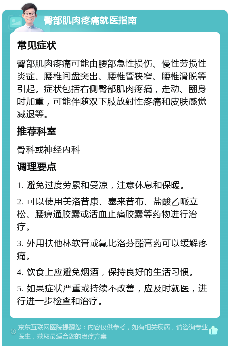 臀部肌肉疼痛就医指南 常见症状 臀部肌肉疼痛可能由腰部急性损伤、慢性劳损性炎症、腰椎间盘突出、腰椎管狭窄、腰椎滑脱等引起。症状包括右侧臀部肌肉疼痛，走动、翻身时加重，可能伴随双下肢放射性疼痛和皮肤感觉减退等。 推荐科室 骨科或神经内科 调理要点 1. 避免过度劳累和受凉，注意休息和保暖。 2. 可以使用美洛昔康、塞来昔布、盐酸乙哌立松、腰痹通胶囊或活血止痛胶囊等药物进行治疗。 3. 外用扶他林软膏或氟比洛芬酯膏药可以缓解疼痛。 4. 饮食上应避免烟酒，保持良好的生活习惯。 5. 如果症状严重或持续不改善，应及时就医，进行进一步检查和治疗。