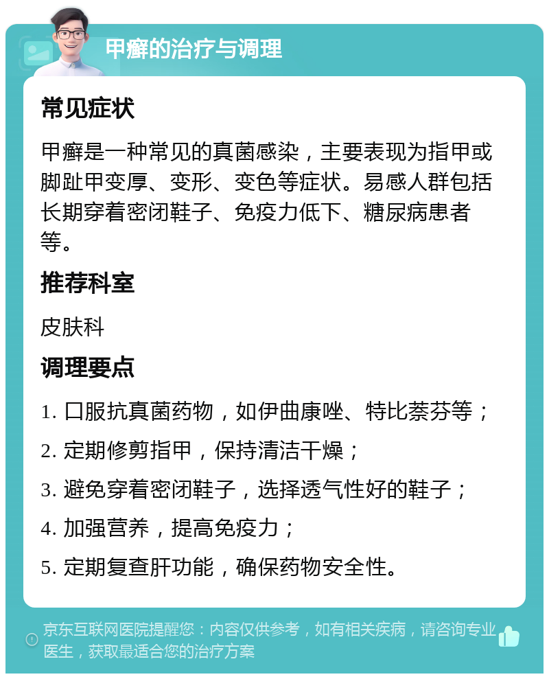 甲癣的治疗与调理 常见症状 甲癣是一种常见的真菌感染，主要表现为指甲或脚趾甲变厚、变形、变色等症状。易感人群包括长期穿着密闭鞋子、免疫力低下、糖尿病患者等。 推荐科室 皮肤科 调理要点 1. 口服抗真菌药物，如伊曲康唑、特比萘芬等； 2. 定期修剪指甲，保持清洁干燥； 3. 避免穿着密闭鞋子，选择透气性好的鞋子； 4. 加强营养，提高免疫力； 5. 定期复查肝功能，确保药物安全性。