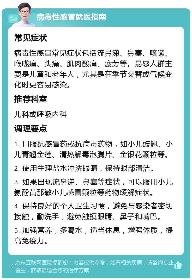 病毒性感冒就医指南 常见症状 病毒性感冒常见症状包括流鼻涕、鼻塞、咳嗽、喉咙痛、头痛、肌肉酸痛、疲劳等。易感人群主要是儿童和老年人，尤其是在季节交替或气候变化时更容易感染。 推荐科室 儿科或呼吸内科 调理要点 1. 口服抗感冒药或抗病毒药物，如小儿豉翘、小儿青翘金莲、清热解毒泡腾片、金银花颗粒等。 2. 使用生理盐水冲洗眼睛，保持眼部清洁。 3. 如果出现流鼻涕、鼻塞等症状，可以服用小儿氨酚黄那敏小儿感冒颗粒等药物缓解症状。 4. 保持良好的个人卫生习惯，避免与感染者密切接触，勤洗手，避免触摸眼睛、鼻子和嘴巴。 5. 加强营养，多喝水，适当休息，增强体质，提高免疫力。