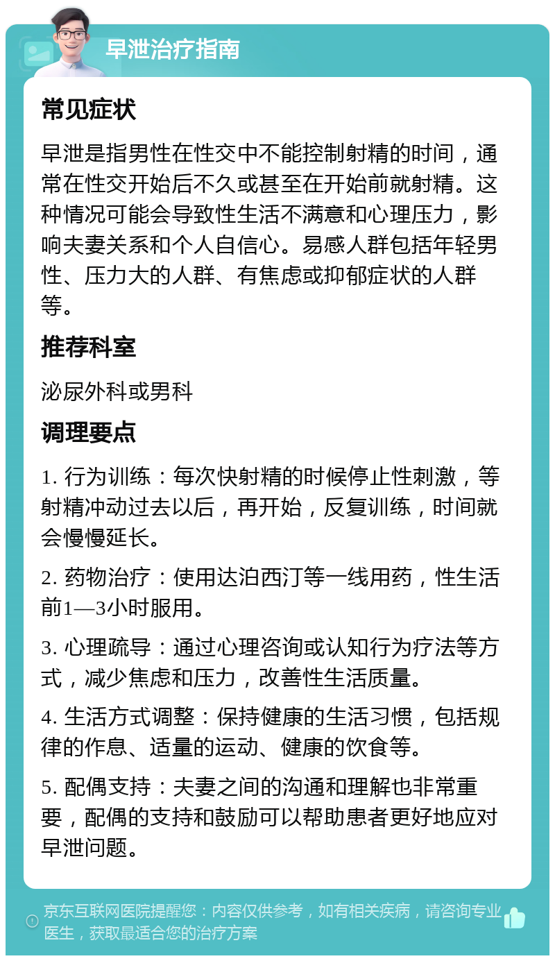 早泄治疗指南 常见症状 早泄是指男性在性交中不能控制射精的时间，通常在性交开始后不久或甚至在开始前就射精。这种情况可能会导致性生活不满意和心理压力，影响夫妻关系和个人自信心。易感人群包括年轻男性、压力大的人群、有焦虑或抑郁症状的人群等。 推荐科室 泌尿外科或男科 调理要点 1. 行为训练：每次快射精的时候停止性刺激，等射精冲动过去以后，再开始，反复训练，时间就会慢慢延长。 2. 药物治疗：使用达泊西汀等一线用药，性生活前1—3小时服用。 3. 心理疏导：通过心理咨询或认知行为疗法等方式，减少焦虑和压力，改善性生活质量。 4. 生活方式调整：保持健康的生活习惯，包括规律的作息、适量的运动、健康的饮食等。 5. 配偶支持：夫妻之间的沟通和理解也非常重要，配偶的支持和鼓励可以帮助患者更好地应对早泄问题。