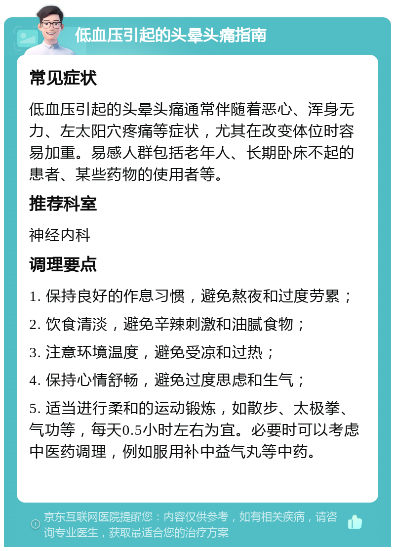 低血压引起的头晕头痛指南 常见症状 低血压引起的头晕头痛通常伴随着恶心、浑身无力、左太阳穴疼痛等症状，尤其在改变体位时容易加重。易感人群包括老年人、长期卧床不起的患者、某些药物的使用者等。 推荐科室 神经内科 调理要点 1. 保持良好的作息习惯，避免熬夜和过度劳累； 2. 饮食清淡，避免辛辣刺激和油腻食物； 3. 注意环境温度，避免受凉和过热； 4. 保持心情舒畅，避免过度思虑和生气； 5. 适当进行柔和的运动锻炼，如散步、太极拳、气功等，每天0.5小时左右为宜。必要时可以考虑中医药调理，例如服用补中益气丸等中药。