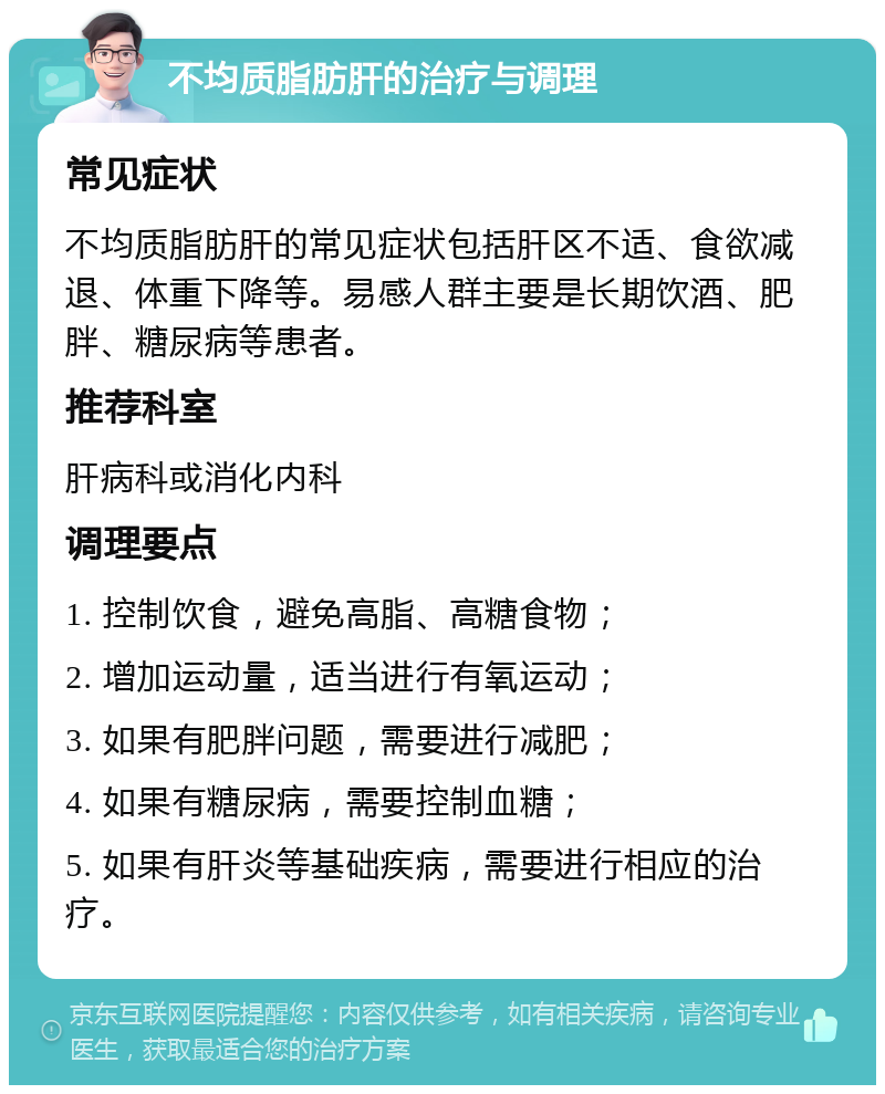 不均质脂肪肝的治疗与调理 常见症状 不均质脂肪肝的常见症状包括肝区不适、食欲减退、体重下降等。易感人群主要是长期饮酒、肥胖、糖尿病等患者。 推荐科室 肝病科或消化内科 调理要点 1. 控制饮食，避免高脂、高糖食物； 2. 增加运动量，适当进行有氧运动； 3. 如果有肥胖问题，需要进行减肥； 4. 如果有糖尿病，需要控制血糖； 5. 如果有肝炎等基础疾病，需要进行相应的治疗。