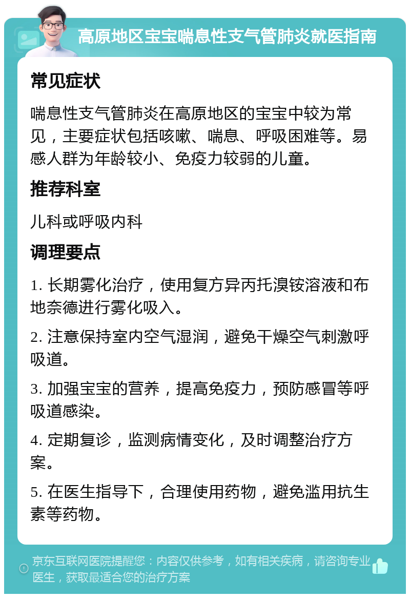 高原地区宝宝喘息性支气管肺炎就医指南 常见症状 喘息性支气管肺炎在高原地区的宝宝中较为常见，主要症状包括咳嗽、喘息、呼吸困难等。易感人群为年龄较小、免疫力较弱的儿童。 推荐科室 儿科或呼吸内科 调理要点 1. 长期雾化治疗，使用复方异丙托溴铵溶液和布地奈德进行雾化吸入。 2. 注意保持室内空气湿润，避免干燥空气刺激呼吸道。 3. 加强宝宝的营养，提高免疫力，预防感冒等呼吸道感染。 4. 定期复诊，监测病情变化，及时调整治疗方案。 5. 在医生指导下，合理使用药物，避免滥用抗生素等药物。